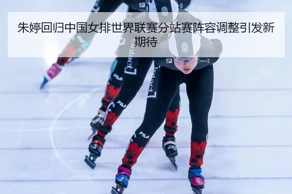 朱婷回归中国女排世界联赛分站赛阵容调整引发新期待